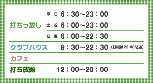 打ちっ放し 平日6：30〜23：00 土祝6：30〜23：00 日曜6：00〜22：30、クラブハウス 9：30〜23：00（日曜は22:30閉店）、カフェ 、打ち放題 12：00〜20：00