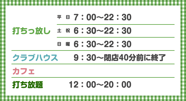 打ちっ放し 平日7：00〜22：30 金曜は23:00閉店 土祝6：30〜22：30 日曜6：30〜22：30、クラブハウス 9：30〜22：30（日曜は22:00閉店）、カフェ 、打ち放題 12：00〜20：00